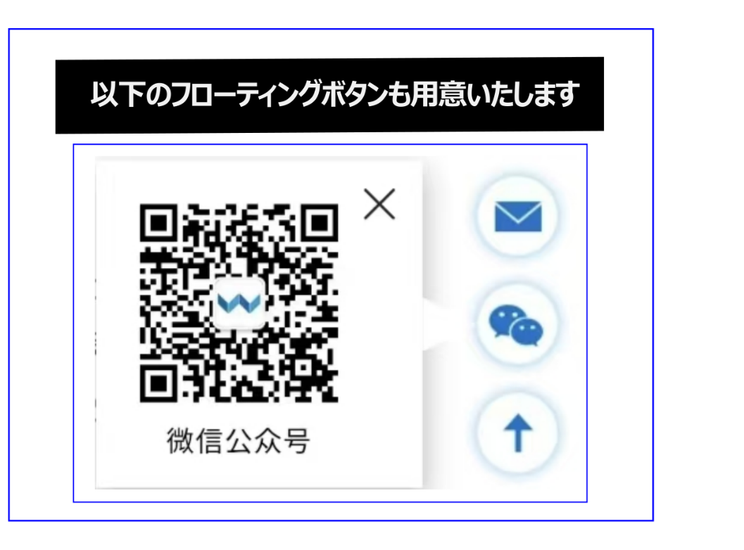 WeChat公式アカウント連携サービスのフローティングボタンを用意いたします。物来喜社のWeChat公式アカウント連携サービスホームページ制作をご依頼されたお客様には、同じ内容「WeChat公式アカウントページ」を無料で作成します。中国市場では、WeChatがビジネスコミュニケーョンの中⼼であるため、この連携は極めて重要です。