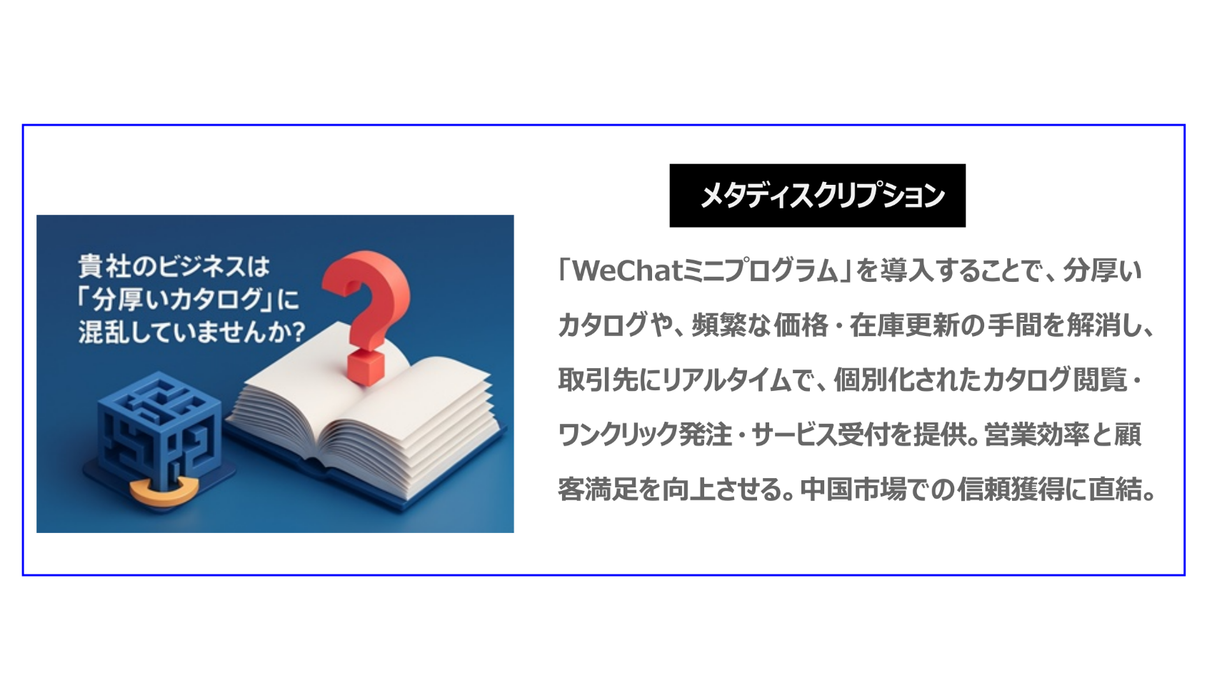 「WeChatミニプログラム」を導入することで、分厚いカタログや頻繁な価格・在庫更新の手間を解消し、取引先にリアルタイムで個別化されたカタログ閲覧・ワンクリック発注・サービス受付を提供。営業効率と顧客満足を向上させる。中国市場での信頼獲得に直結。