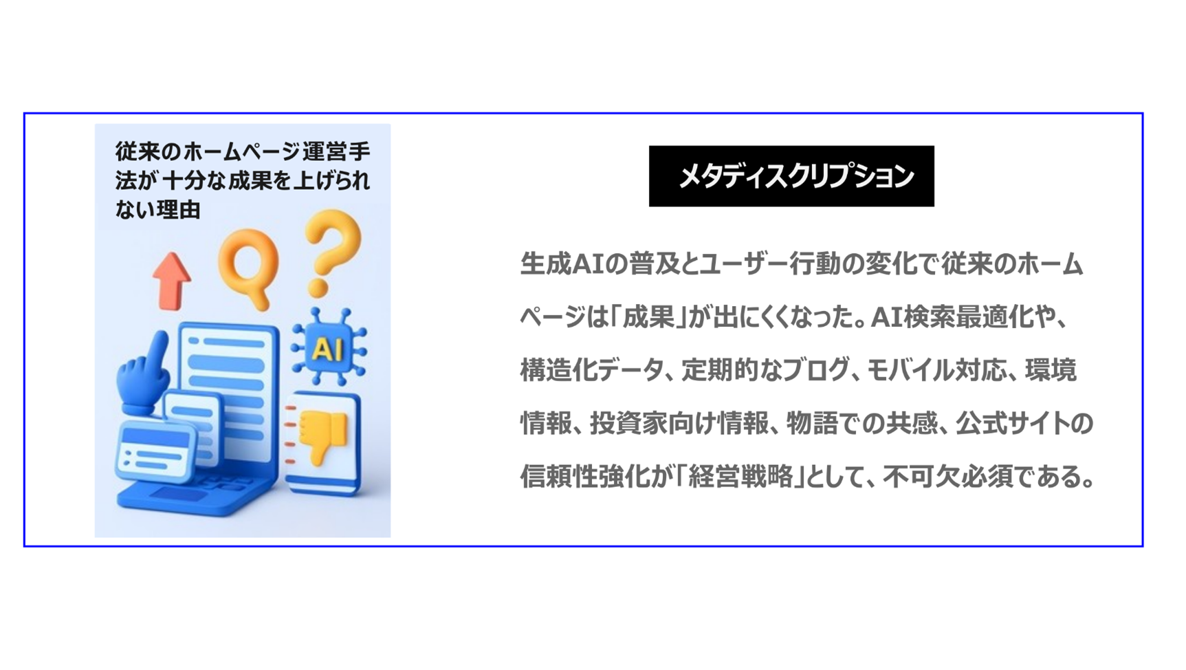 生成AIの普及とユーザー行動の変化で従来のホームページは「成果」が出にくくなった。AI検索最適化や、構造化データ、定期的なブログ、モバイル対応、環境情報、投資家向け情報、物語での共感、公式サイトの信頼性強化が「経営戦略」として、不可欠必須である。