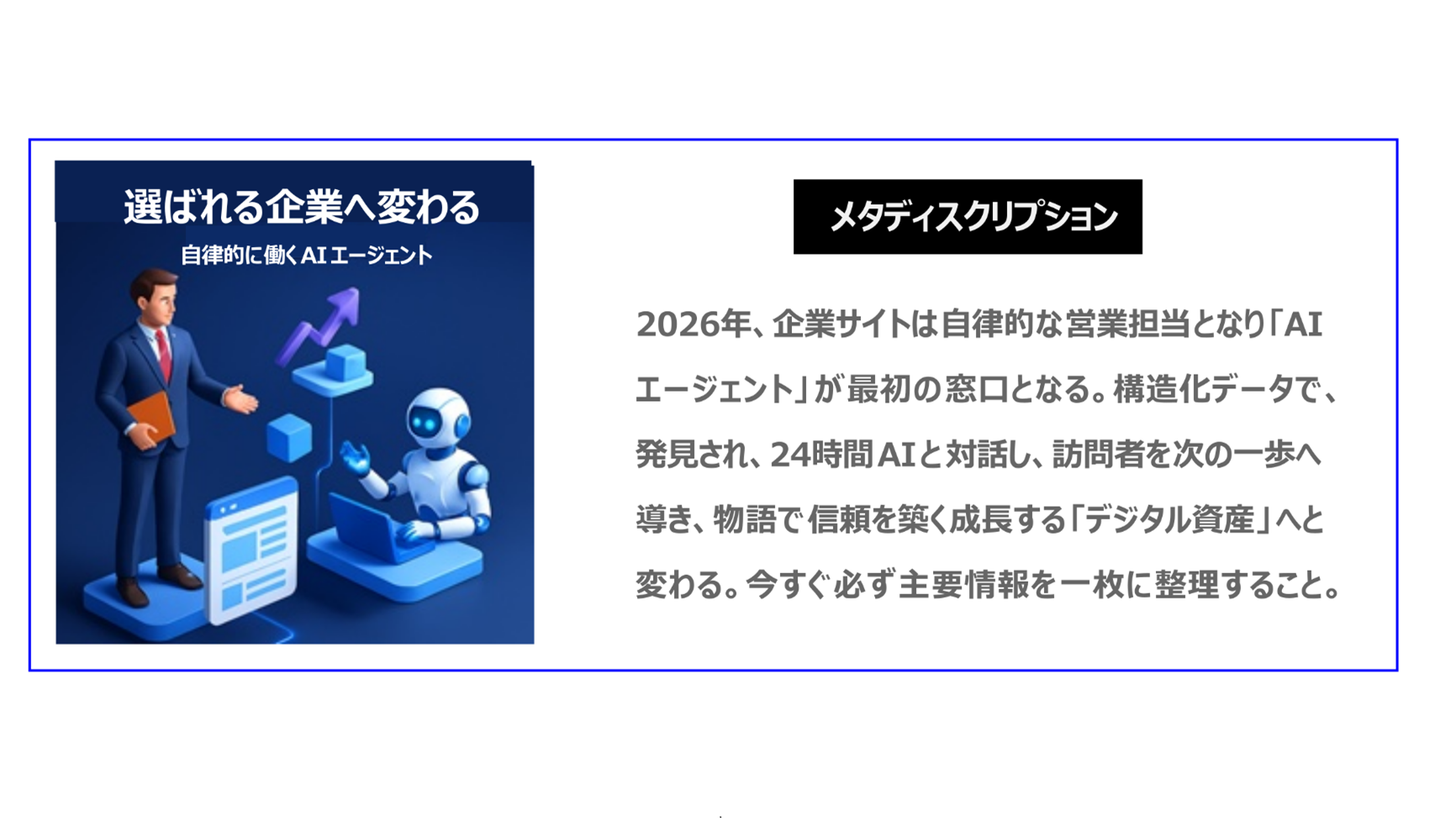 2026年、 企業サイトは 自律的な営業担当となり「AIエージェント」が最初の窓口となります。構造化データで発見され、24時間AIと対話し、訪問者を次の一歩へ導き、物語で信頼を築く成長する「デジタル資産」へと変わります。今すぐに、必ず主要情報を一枚の紙に 整理してください。