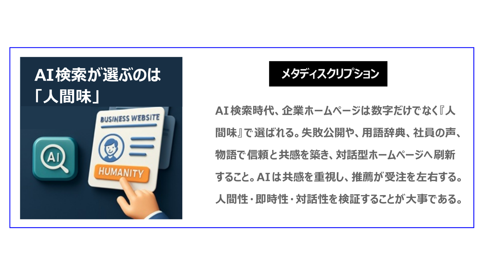 AI検索時代では、企業ホームページは、数字だけでなく、『人間味』で選ばれます。失敗公開や、用語辞典、社員の声、物語で信頼と共感を築き、対話型ホームページへ刷新してください。AIは共感を重視し、推薦が受注を左右する。人間性・即時性・対話性を検証することが大事になります。