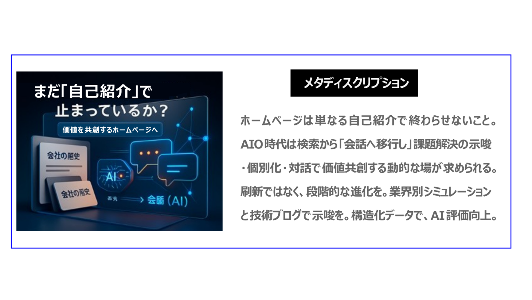 ホームページは単なる自己紹介で、 終わらせないこと。AIO時代は検索から「会話へ」 移行し、課題解決の示唆・個別化・対話で、価値共創する動的な場が求められます。刷新ではなく、 段階的な進化をすること。 業界別シミュレーションと技術ブログで示唆をすること。構造化データでAI評価が向上します。