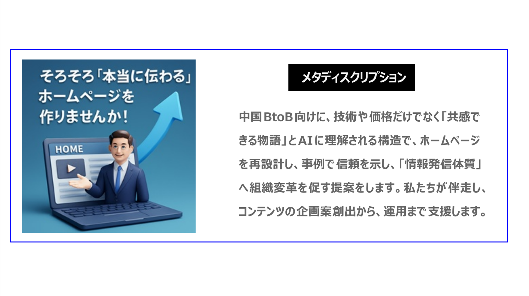 中国BtoB向けに、技術や価格だけでなく「共感できる物語」とAIに理解される構造でホームページを再設計し、事例で信頼を示し、「情報発信体質」へ組織変革を促す提案をします。私たちが伴走し、コンテンツの企画案創出から、運用まで支援します。